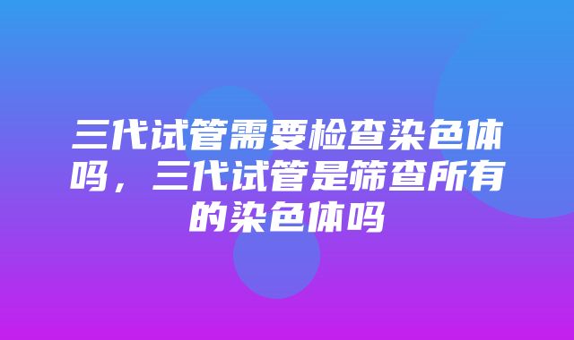 三代试管需要检查染色体吗，三代试管是筛查所有的染色体吗