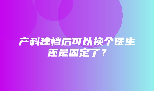 产科建档后可以换个医生还是固定了？