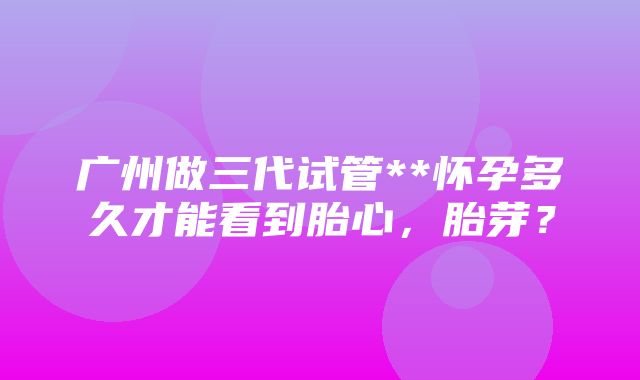 广州做三代试管**怀孕多久才能看到胎心，胎芽？