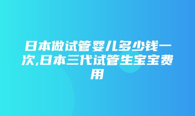 日本做试管婴儿多少钱一次,日本三代试管生宝宝费用