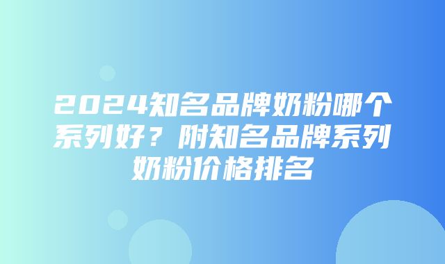 2024知名品牌奶粉哪个系列好？附知名品牌系列奶粉价格排名