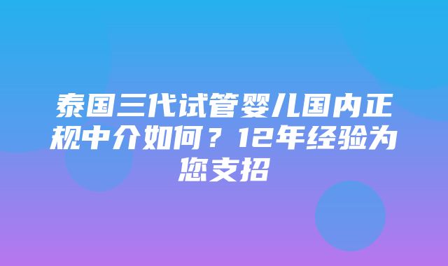 泰国三代试管婴儿国内正规中介如何？12年经验为您支招