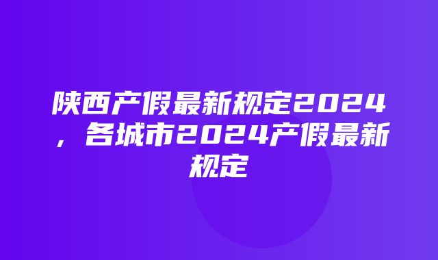 陕西产假最新规定2024，各城市2024产假最新规定