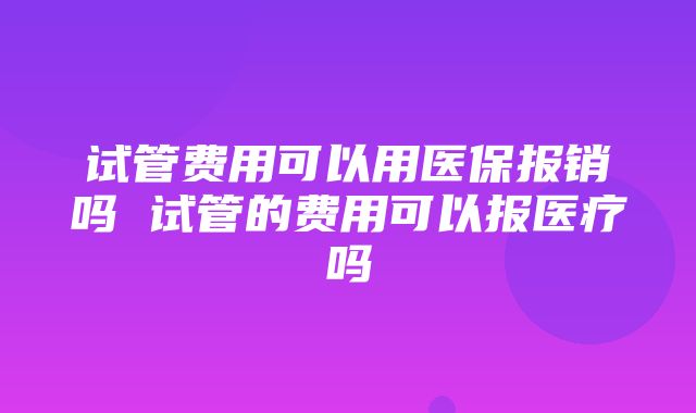 试管费用可以用医保报销吗 试管的费用可以报医疗吗