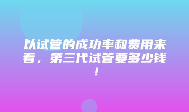 以试管的成功率和费用来看，第三代试管要多少钱！