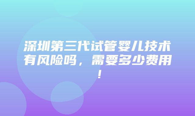 深圳第三代试管婴儿技术有风险吗，需要多少费用！