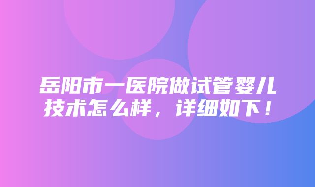 岳阳市一医院做试管婴儿技术怎么样，详细如下！