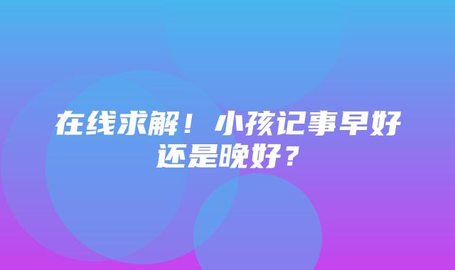 在线求解！小孩记事早好还是晚好？