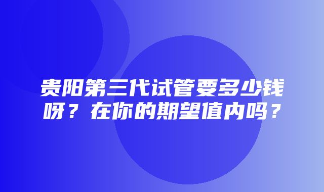 贵阳第三代试管要多少钱呀？在你的期望值内吗？