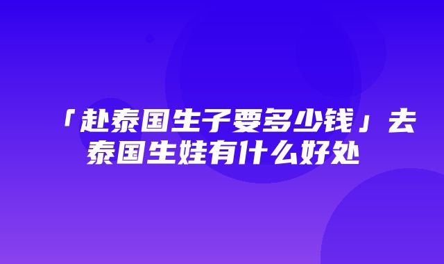 「赴泰国生子要多少钱」去泰国生娃有什么好处