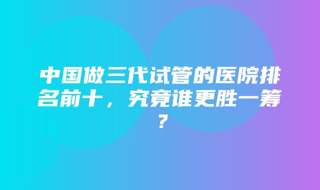 中国做三代试管的医院排名前十，究竟谁更胜一筹？