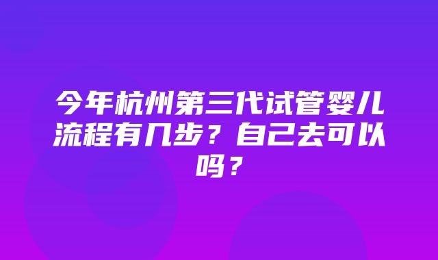 今年杭州第三代试管婴儿流程有几步？自己去可以吗？