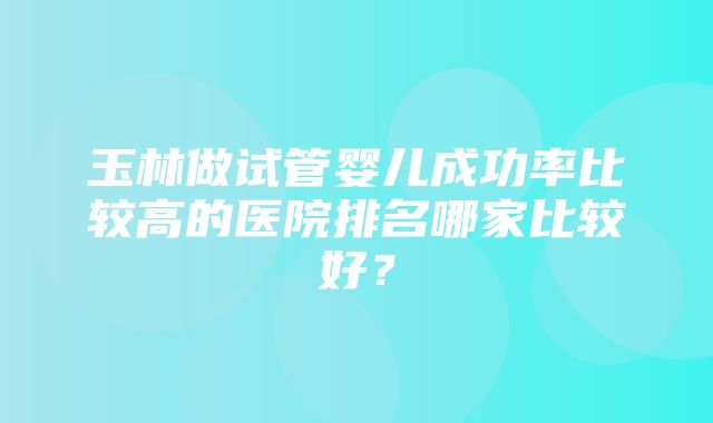 玉林做试管婴儿成功率比较高的医院排名哪家比较好？