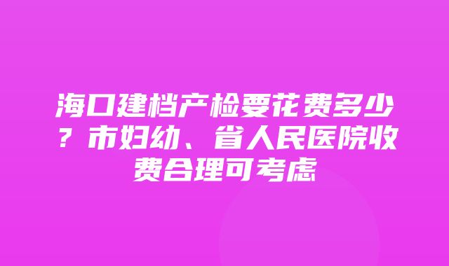 海口建档产检要花费多少？市妇幼、省人民医院收费合理可考虑