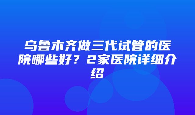 乌鲁木齐做三代试管的医院哪些好？2家医院详细介绍