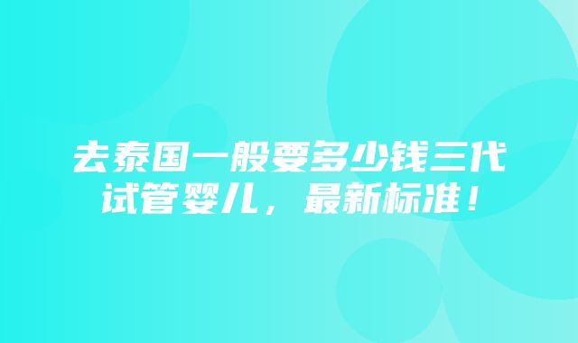 去泰国一般要多少钱三代试管婴儿，最新标准！