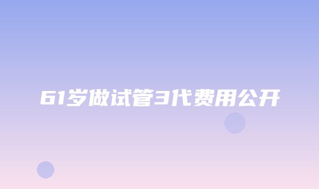 61岁做试管3代费用公开