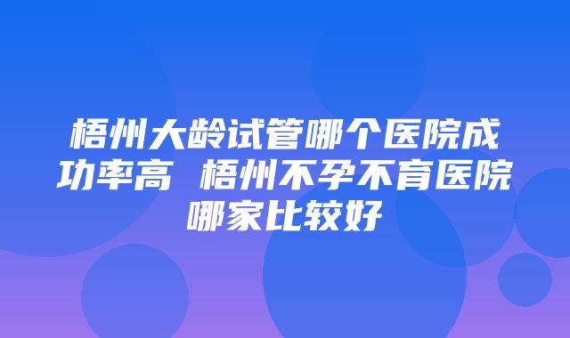 梧州大龄试管哪个医院成功率高 梧州不孕不育医院哪家比较好