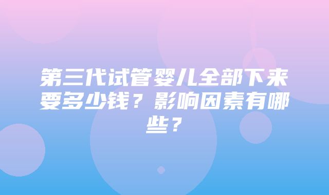 第三代试管婴儿全部下来要多少钱？影响因素有哪些？