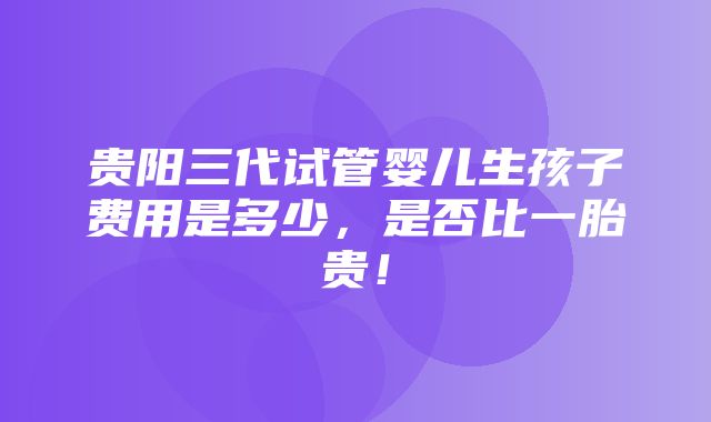 贵阳三代试管婴儿生孩子费用是多少，是否比一胎贵！