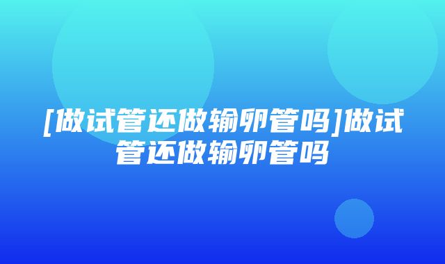 [做试管还做输卵管吗]做试管还做输卵管吗