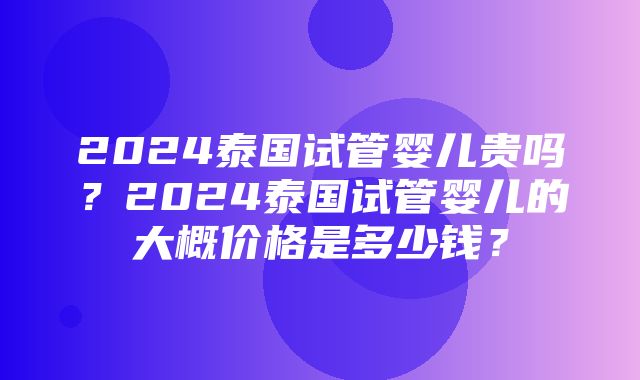 2024泰国试管婴儿贵吗？2024泰国试管婴儿的大概价格是多少钱？