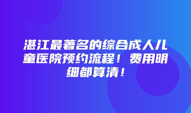 湛江最著名的综合成人儿童医院预约流程！费用明细都算清！