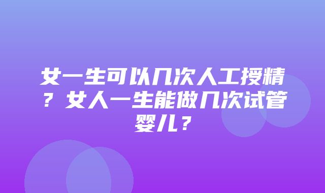 女一生可以几次人工授精？女人一生能做几次试管婴儿？