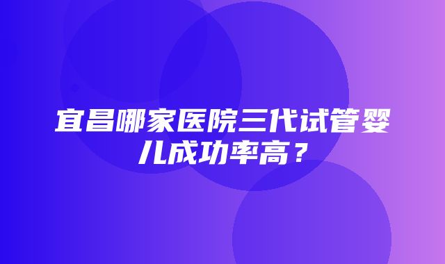 宜昌哪家医院三代试管婴儿成功率高？