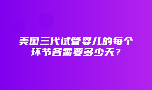 美国三代试管婴儿的每个环节各需要多少天？