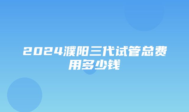 2024濮阳三代试管总费用多少钱