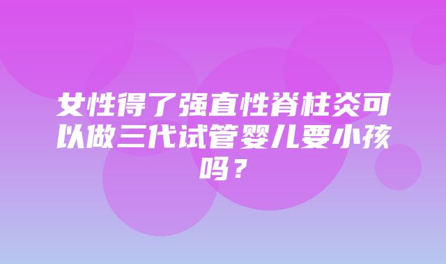 女性得了强直性脊柱炎可以做三代试管婴儿要小孩吗？