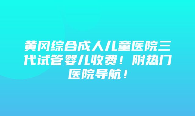 黄冈综合成人儿童医院三代试管婴儿收费！附热门医院导航！