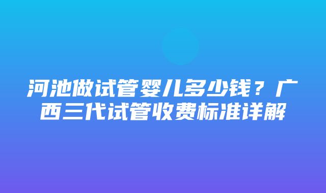 河池做试管婴儿多少钱？广西三代试管收费标准详解