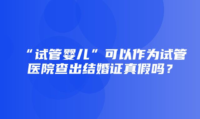 “试管婴儿”可以作为试管医院查出结婚证真假吗？