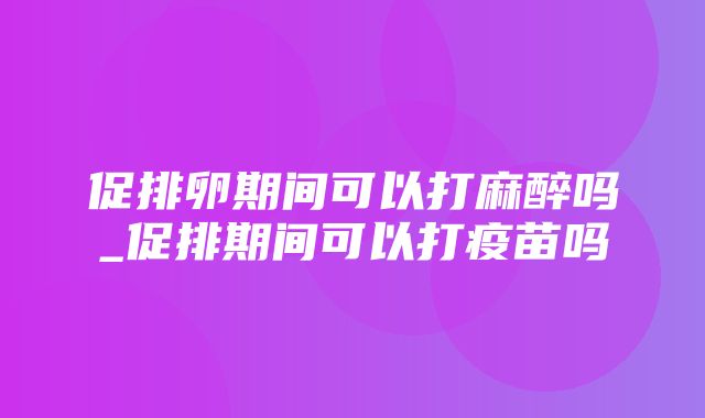 促排卵期间可以打麻醉吗_促排期间可以打疫苗吗