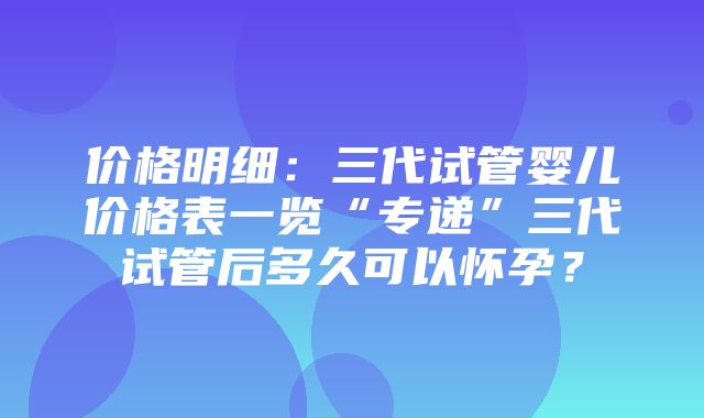 价格明细：三代试管婴儿价格表一览“专递”三代试管后多久可以怀孕？