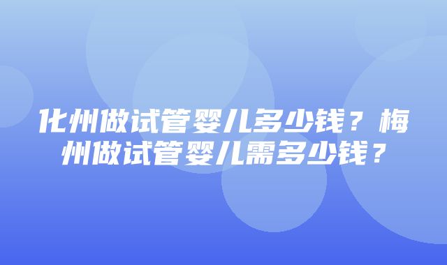 化州做试管婴儿多少钱？梅州做试管婴儿需多少钱？