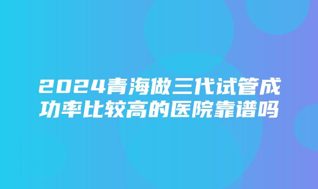 2024青海做三代试管成功率比较高的医院靠谱吗