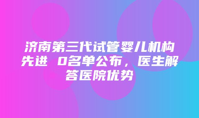 济南第三代试管婴儿机构先进 0名单公布，医生解答医院优势