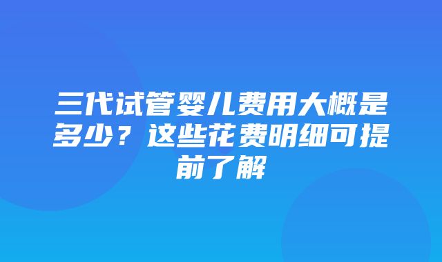 三代试管婴儿费用大概是多少？这些花费明细可提前了解