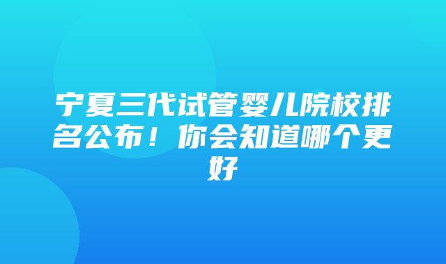 宁夏三代试管婴儿院校排名公布！你会知道哪个更好