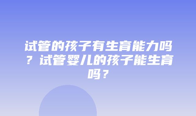 试管的孩子有生育能力吗？试管婴儿的孩子能生育吗？