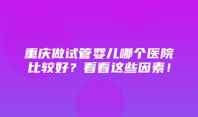 重庆做试管婴儿哪个医院比较好？看看这些因素！