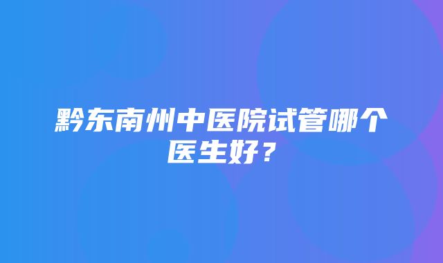 黔东南州中医院试管哪个医生好？