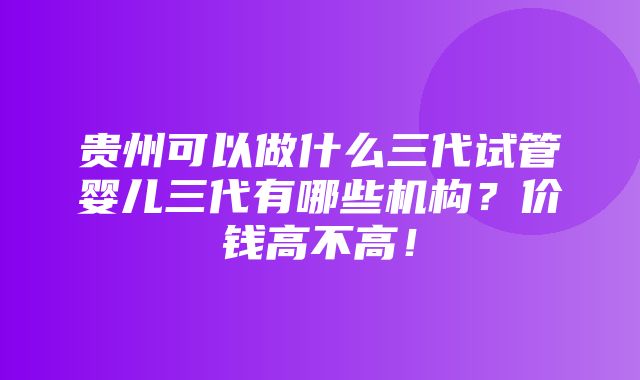 贵州可以做什么三代试管婴儿三代有哪些机构？价钱高不高！