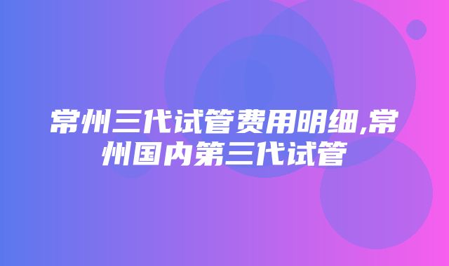 常州三代试管费用明细,常州国内第三代试管