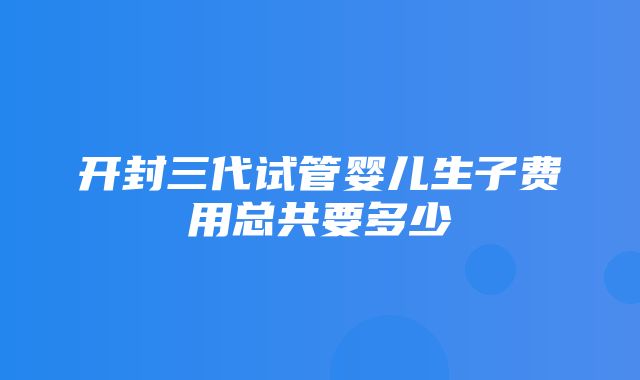 开封三代试管婴儿生子费用总共要多少