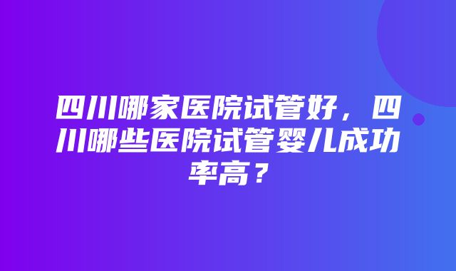 四川哪家医院试管好，四川哪些医院试管婴儿成功率高？