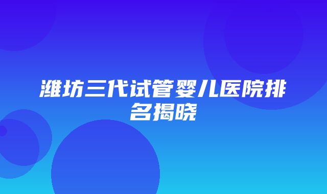 潍坊三代试管婴儿医院排名揭晓